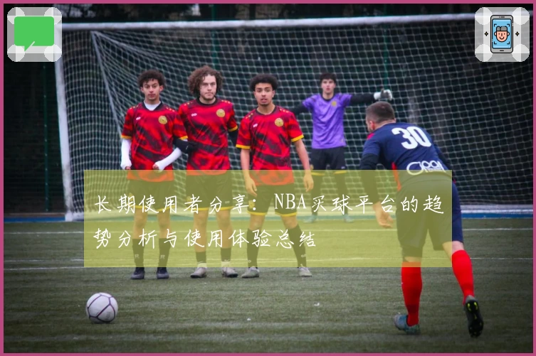 长期使用者分享：NBA买球平台的趋势分析与使用体验总结